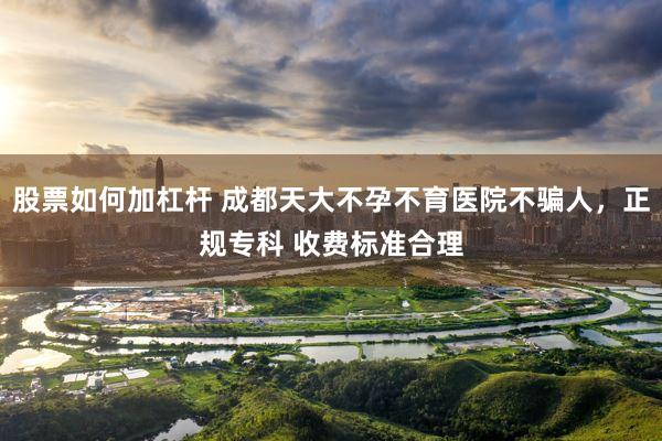 股票如何加杠杆 成都天大不孕不育医院不骗人，正规专科 收费标准合理