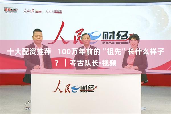 十大配资推荐   100万年前的“祖先”长什么样子？｜考古队长·视频
