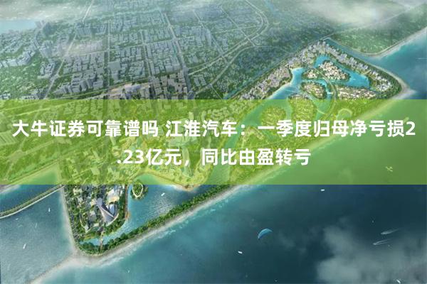 大牛证券可靠谱吗 江淮汽车：一季度归母净亏损2.23亿元，同比由盈转亏