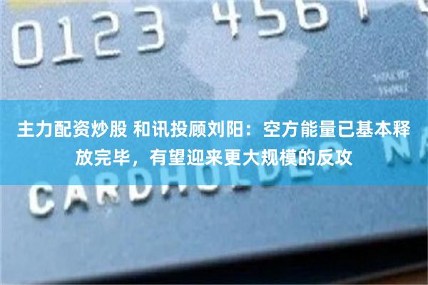 主力配资炒股 和讯投顾刘阳：空方能量已基本释放完毕，有望迎来更大规模的反攻