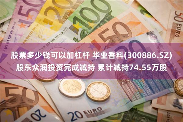 股票多少钱可以加杠杆 华业香料(300886.SZ)股东众润投资完成减持 累计减持74.55万股