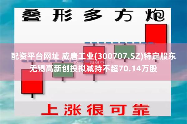 配资平台网址 威唐工业(300707.SZ)特定股东无锡高新创投拟减持不超70.14万股