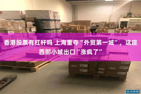 香港股票有杠杆吗 上海重夺“外贸第一城”，这座西部小城出口“涨疯了”