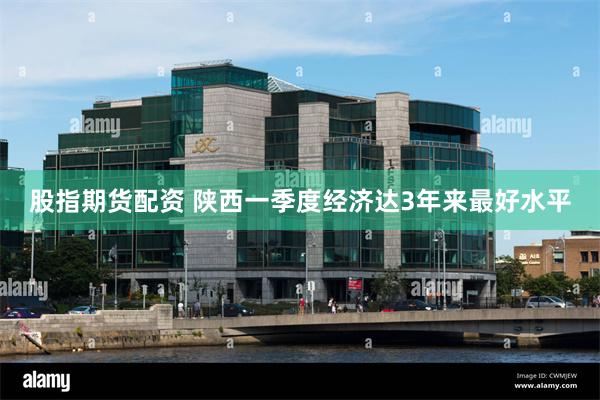 股指期货配资 陕西一季度经济达3年来最好水平