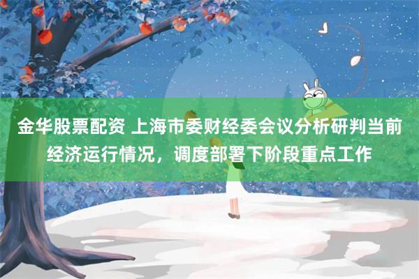 金华股票配资 上海市委财经委会议分析研判当前经济运行情况，调度部署下阶段重点工作