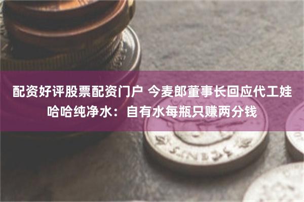配资好评股票配资门户 今麦郎董事长回应代工娃哈哈纯净水：自有水每瓶只赚两分钱