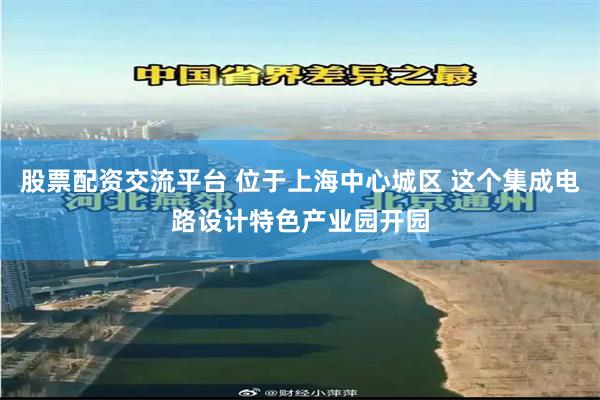 股票配资交流平台 位于上海中心城区 这个集成电路设计特色产业园开园