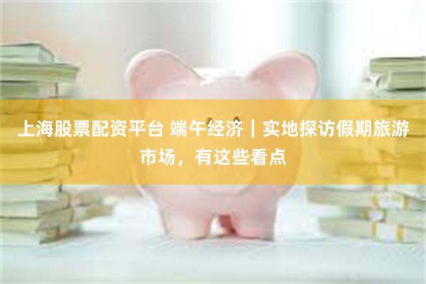 上海股票配资平台 端午经济｜实地探访假期旅游市场，有这些看点