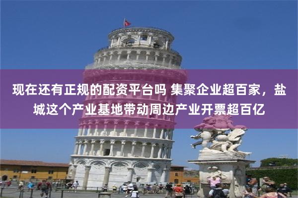 现在还有正规的配资平台吗 集聚企业超百家，盐城这个产业基地带动周边产业开票超百亿