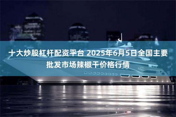 十大炒股杠杆配资平台 2025年6月5日全国主要批发市场辣椒干价格行情