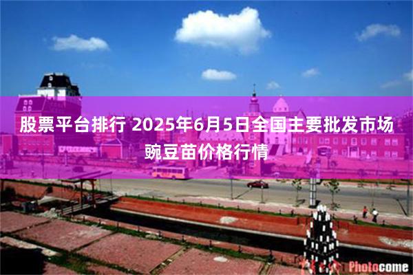 股票平台排行 2025年6月5日全国主要批发市场豌豆苗价格行情