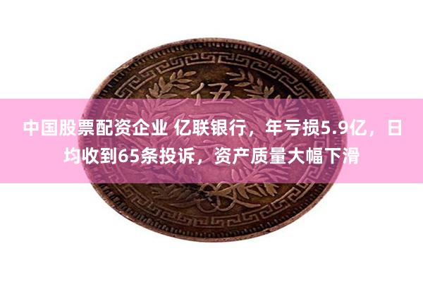 中国股票配资企业 亿联银行，年亏损5.9亿，日均收到65条投诉，资产质量大幅下滑
