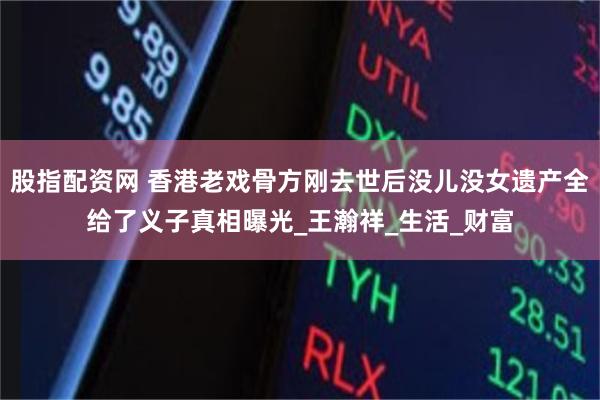 股指配资网 香港老戏骨方刚去世后没儿没女遗产全给了义子真相曝光_王瀚祥_生活_财富