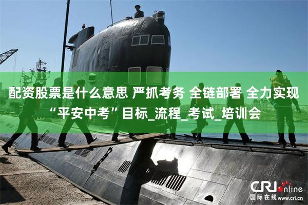 配资股票是什么意思 严抓考务 全链部署 全力实现“平安中考”目标_流程_考试_培训会