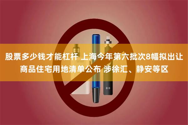 股票多少钱才能杠杆 上海今年第六批次8幅拟出让商品住宅用地清单公布 涉徐汇、静安等区