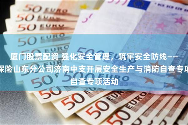 厦门股票配资 强化安全管理，筑牢安全防线——瑞众保险山东分公司济南中支开展安全生产与消防自查专项活动