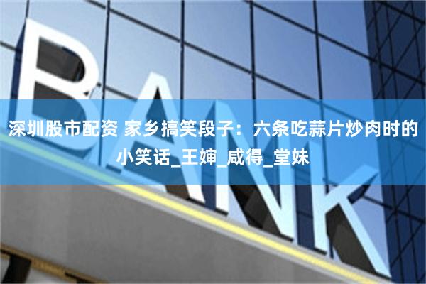 深圳股市配资 家乡搞笑段子：六条吃蒜片炒肉时的小笑话_王婶_咸得_堂妹