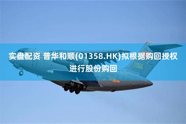 实盘配资 普华和顺(01358.HK)拟根据购回授权进行股份购回