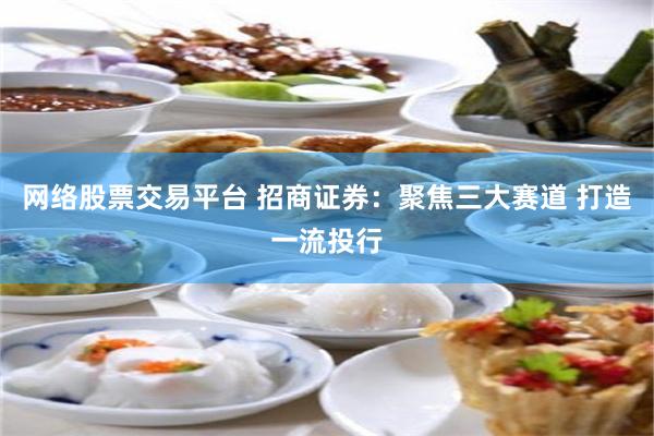 网络股票交易平台 招商证券：聚焦三大赛道 打造一流投行
