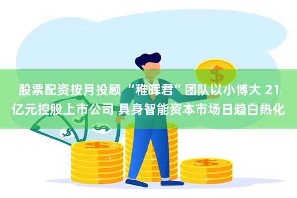 股票配资按月投顾 “稚晖君”团队以小博大 21亿元控股上市公司 具身智能资本市场日趋白热化