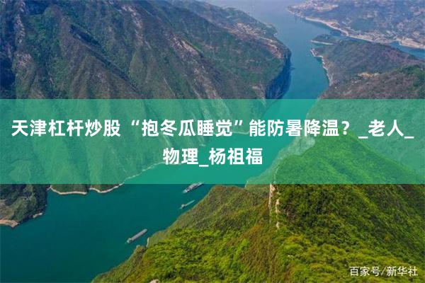 天津杠杆炒股 “抱冬瓜睡觉”能防暑降温？_老人_物理_杨祖福