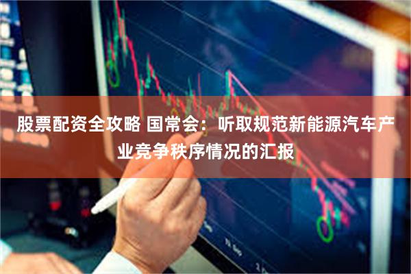 股票配资全攻略 国常会：听取规范新能源汽车产业竞争秩序情况的汇报