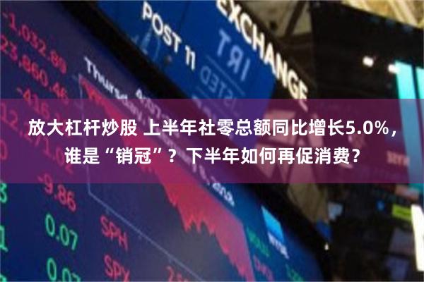 放大杠杆炒股 上半年社零总额同比增长5.0%，谁是“销冠”？下半年如何再促消费？