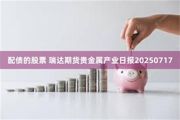 配债的股票 瑞达期货贵金属产业日报20250717
