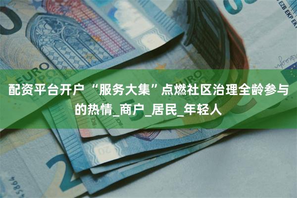 配资平台开户 “服务大集”点燃社区治理全龄参与的热情_商户_居民_年轻人