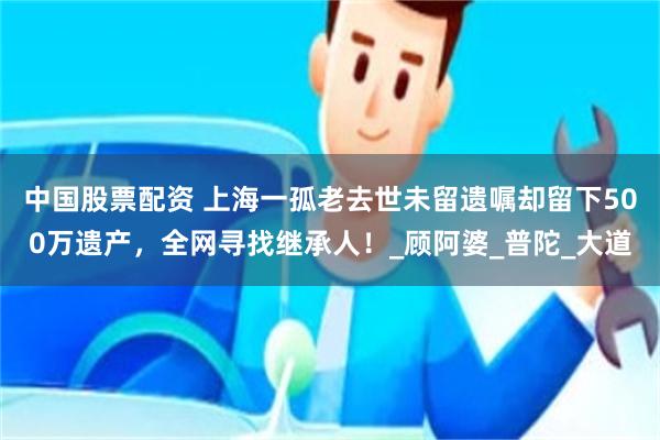 中国股票配资 上海一孤老去世未留遗嘱却留下500万遗产，全网寻找继承人！_顾阿婆_普陀_大道