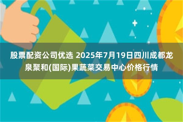 股票配资公司优选 2025年7月19日四川成都龙泉聚和(国际)果蔬菜交易中心价格行情