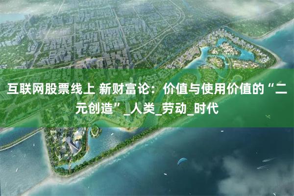 互联网股票线上 新财富论：价值与使用价值的“二元创造”_人类_劳动_时代
