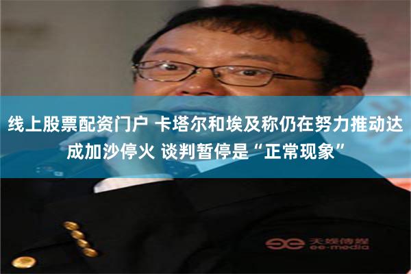 线上股票配资门户 卡塔尔和埃及称仍在努力推动达成加沙停火 谈判暂停是“正常现象”