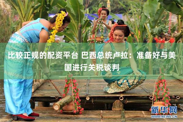 比较正规的配资平台 巴西总统卢拉：准备好与美国进行关税谈判