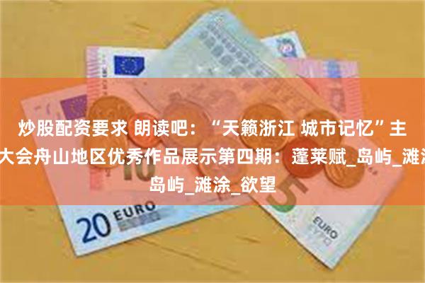 炒股配资要求 朗读吧：“天籁浙江 城市记忆”主题朗诵大会舟山地区优秀作品展示第四期：蓬莱赋_岛屿_滩涂_欲望