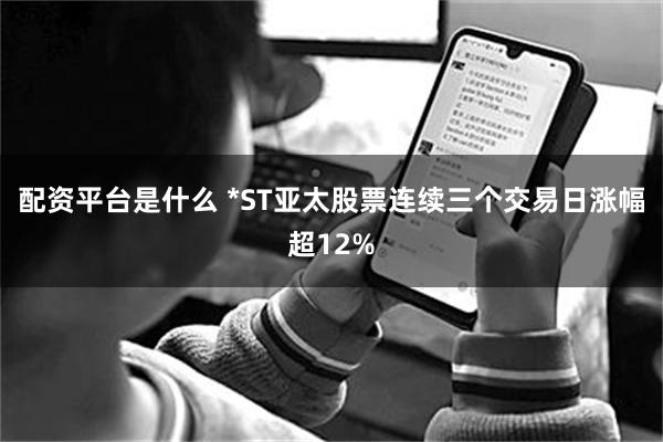 配资平台是什么 *ST亚太股票连续三个交易日涨幅超12%
