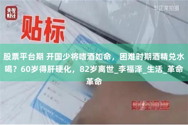 股票平台期 开国少将嗜酒如命，困难时期酒精兑水喝？60岁得肝硬化，82岁离世_李福泽_生活_革命