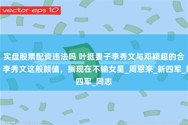 实盘股票配资违法吗 叶挺妻子李秀文与邓颖超的合影，李秀文这般颜值，搁现在不输女星_周恩来_新四军_同志
