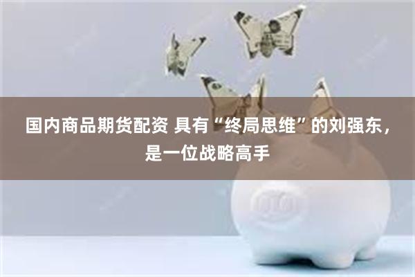 国内商品期货配资 具有“终局思维”的刘强东，是一位战略高手