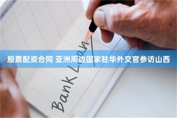 股票配资合同 亚洲周边国家驻华外交官参访山西