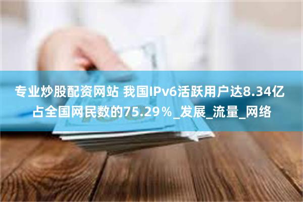 专业炒股配资网站 我国IPv6活跃用户达8.34亿 占全国网民数的75.29％_发展_流量_网络