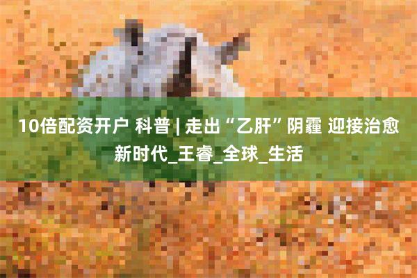 10倍配资开户 科普 | 走出“乙肝”阴霾 迎接治愈新时代_王睿_全球_生活