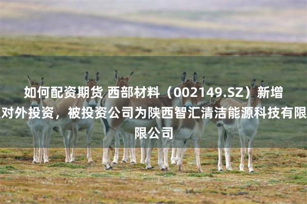 如何配资期货 西部材料（002149.SZ）新增一起对外投资，被投资公司为陕西智汇清洁能源科技有限公司