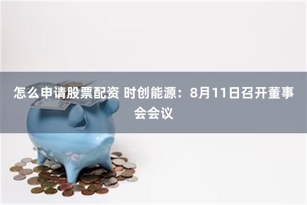 怎么申请股票配资 时创能源：8月11日召开董事会会议