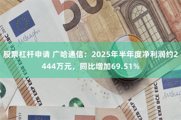 股票杠杆申请 广哈通信：2025年半年度净利润约2444万元，同比增加69.51%