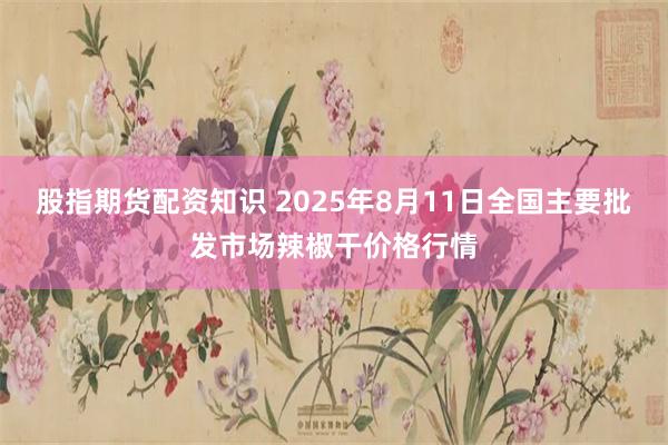 股指期货配资知识 2025年8月11日全国主要批发市场辣椒干价格行情
