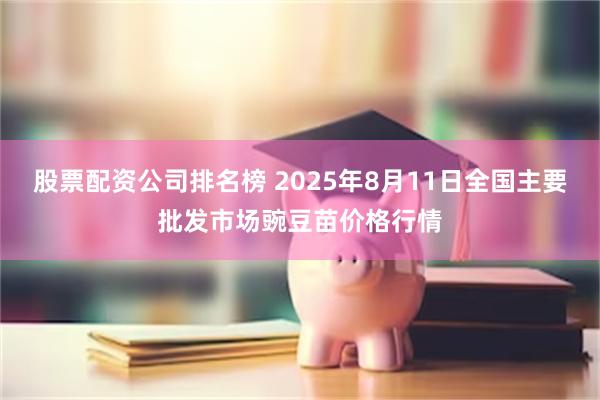 股票配资公司排名榜 2025年8月11日全国主要批发市场豌豆苗价格行情