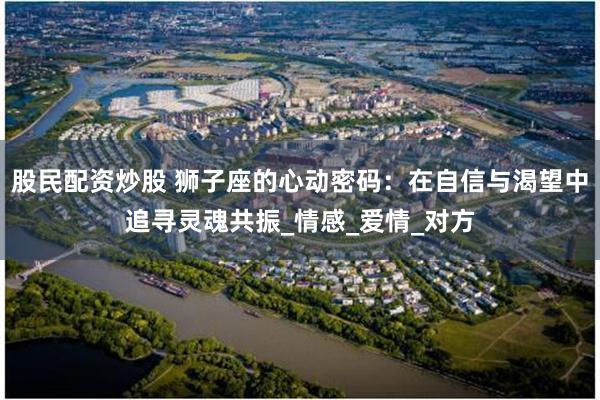 股民配资炒股 狮子座的心动密码：在自信与渴望中追寻灵魂共振_情感_爱情_对方