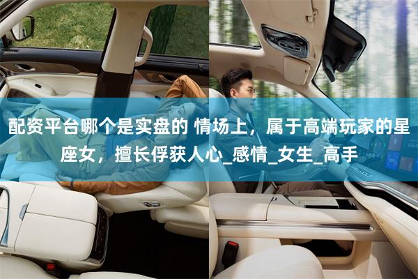 配资平台哪个是实盘的 情场上，属于高端玩家的星座女，擅长俘获人心_感情_女生_高手
