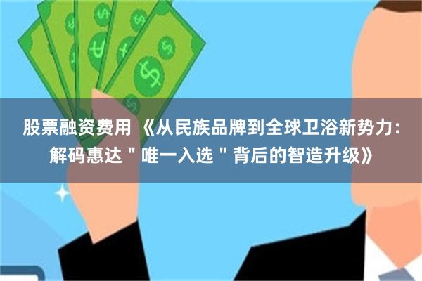股票融资费用 《从民族品牌到全球卫浴新势力：解码惠达＂唯一入选＂背后的智造升级》